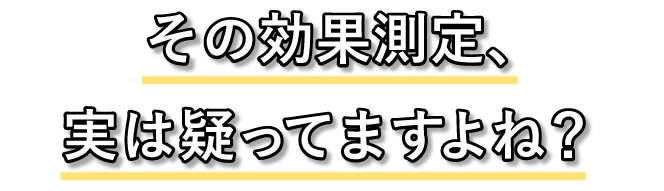 その効果測定、実は疑ってますよね？